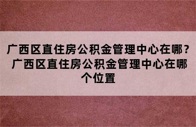 广西区直住房公积金管理中心在哪？ 广西区直住房公积金管理中心在哪个位置